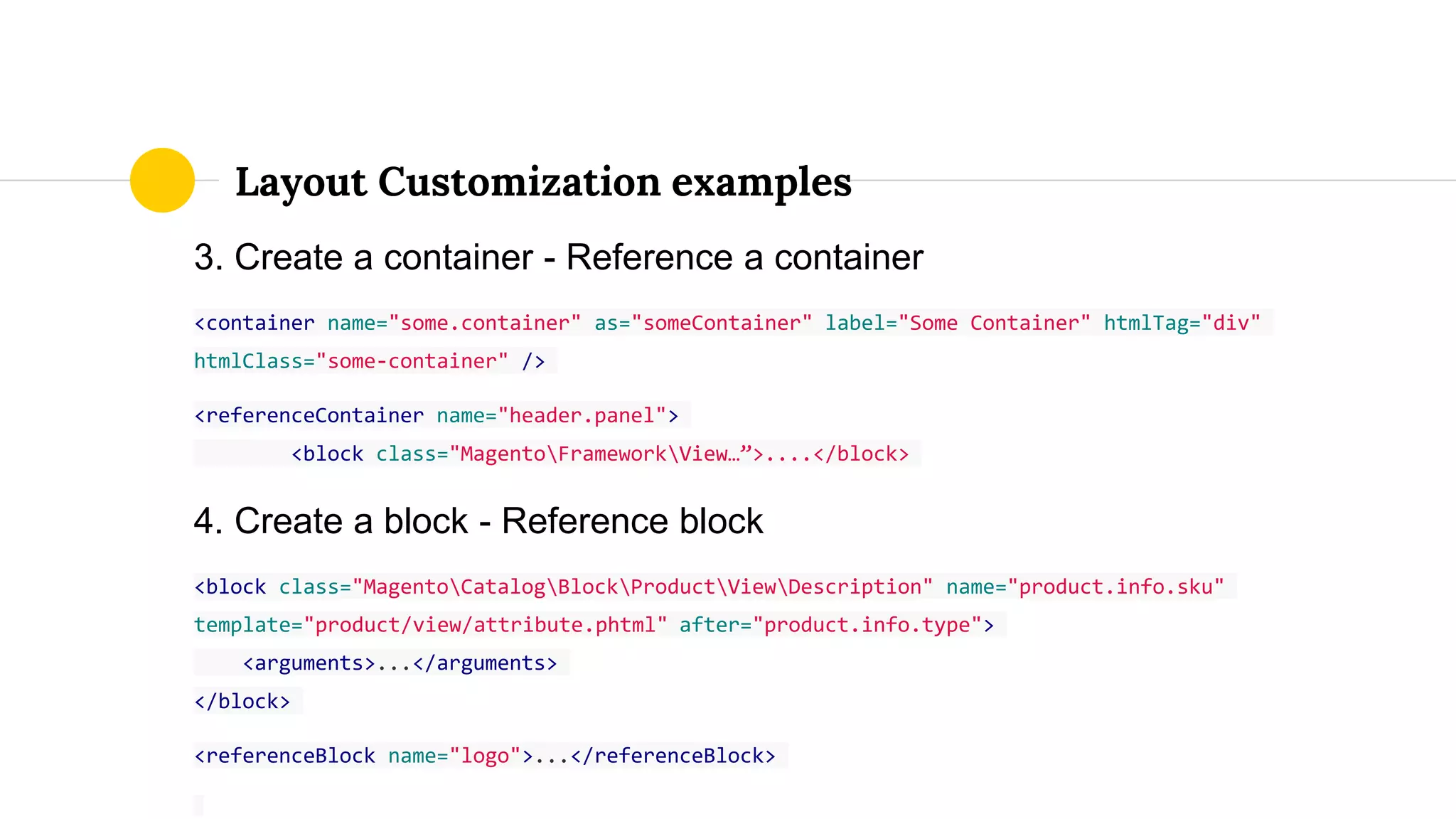 3. Create a container - Reference a container
<container name="some.container" as="someContainer" label="Some Container" htmlTag="div"
htmlClass="some-container" />
<referenceContainer name="header.panel">
<block class="MagentoFrameworkView…”>....</block>
4. Create a block - Reference block
<block class="MagentoCatalogBlockProductViewDescription" name="product.info.sku"
template="product/view/attribute.phtml" after="product.info.type">
<arguments>...</arguments>
</block>
<referenceBlock name="logo">...</referenceBlock>
Layout Customization examples
 