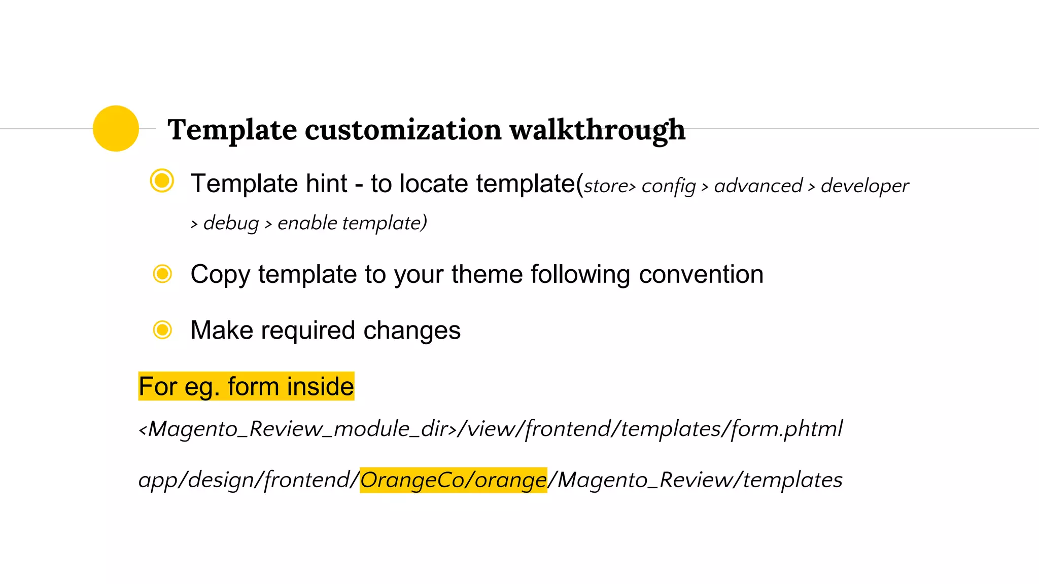 ◉ Template hint - to locate template(store> config > advanced > developer
> debug > enable template)
◉ Copy template to your theme following convention
◉ Make required changes
For eg. form inside
<Magento_Review_module_dir>/view/frontend/templates/form.phtml
app/design/frontend/OrangeCo/orange/Magento_Review/templates
Template customization walkthrough
 