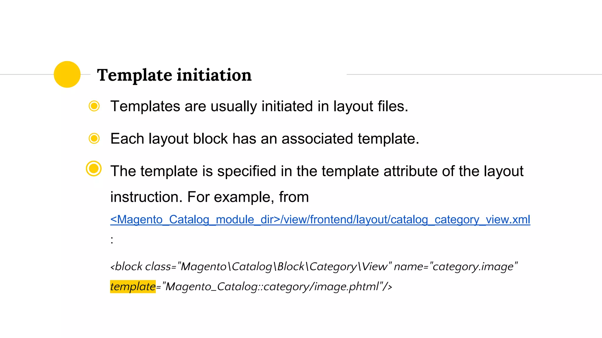 ◉ Templates are usually initiated in layout files.
◉ Each layout block has an associated template.
◉ The template is specified in the template attribute of the layout
instruction. For example, from
<Magento_Catalog_module_dir>/view/frontend/layout/catalog_category_view.xml
:
<block class="MagentoCatalogBlockCategoryView" name="category.image"
template="Magento_Catalog::category/image.phtml"/>
Template initiation
 