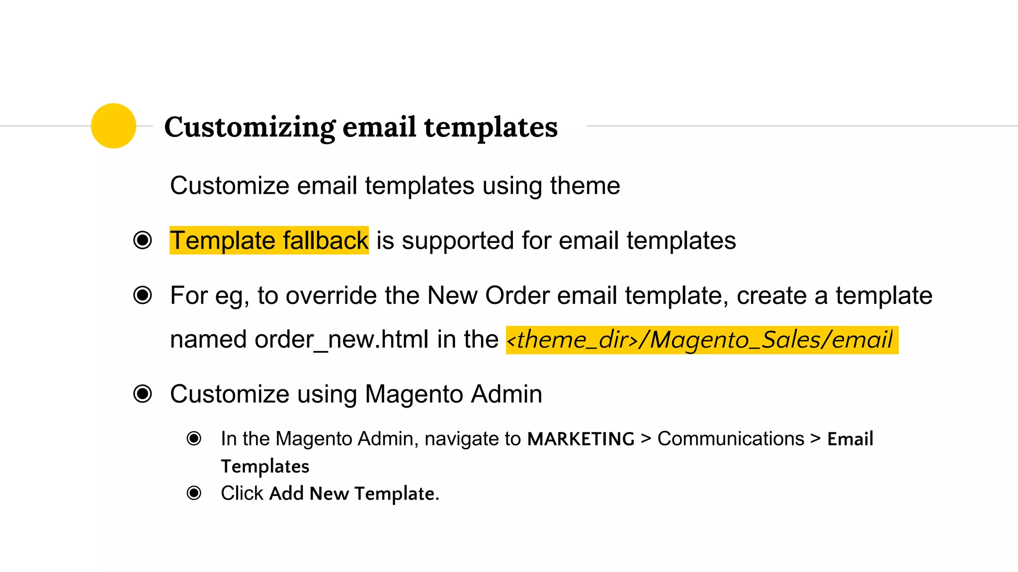Customize email templates using theme
◉ Template fallback is supported for email templates
◉ For eg, to override the New Order email template, create a template
named order_new.html in the <theme_dir>/Magento_Sales/email
◉ Customize using Magento Admin
◉ In the Magento Admin, navigate to MARKETING > Communications > Email
Templates
◉ Click Add New Template.
Customizing email templates
 