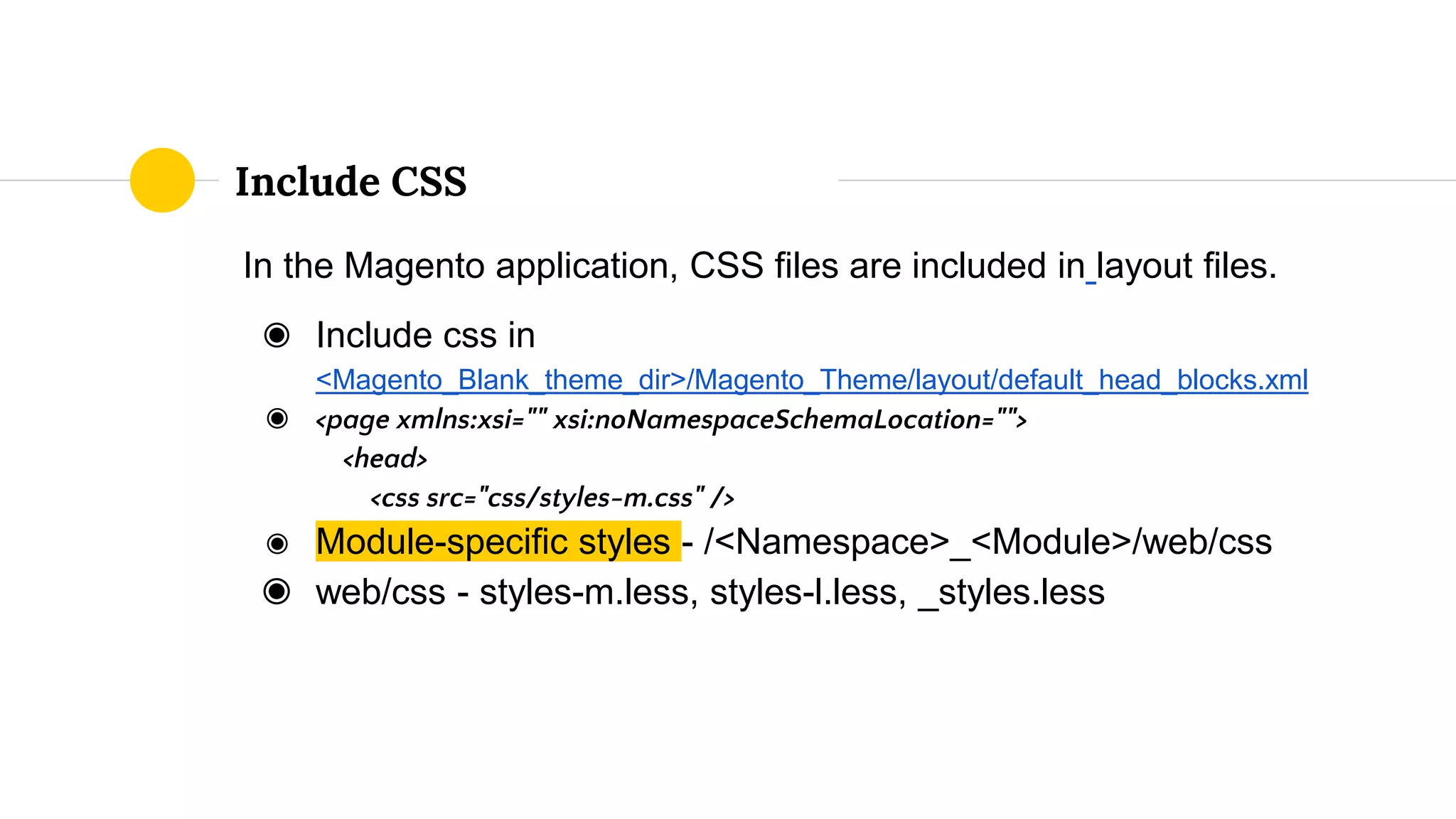 In the Magento application, CSS files are included in layout files.
◉ Include css in
<Magento_Blank_theme_dir>/Magento_Theme/layout/default_head_blocks.xml
◉ <page xmlns:xsi="" xsi:noNamespaceSchemaLocation="">
<head>
<css src="css/styles-m.css" />
◉ Module-specific styles - /<Namespace>_<Module>/web/css
◉ web/css - styles-m.less, styles-l.less, _styles.less
Include CSS
 