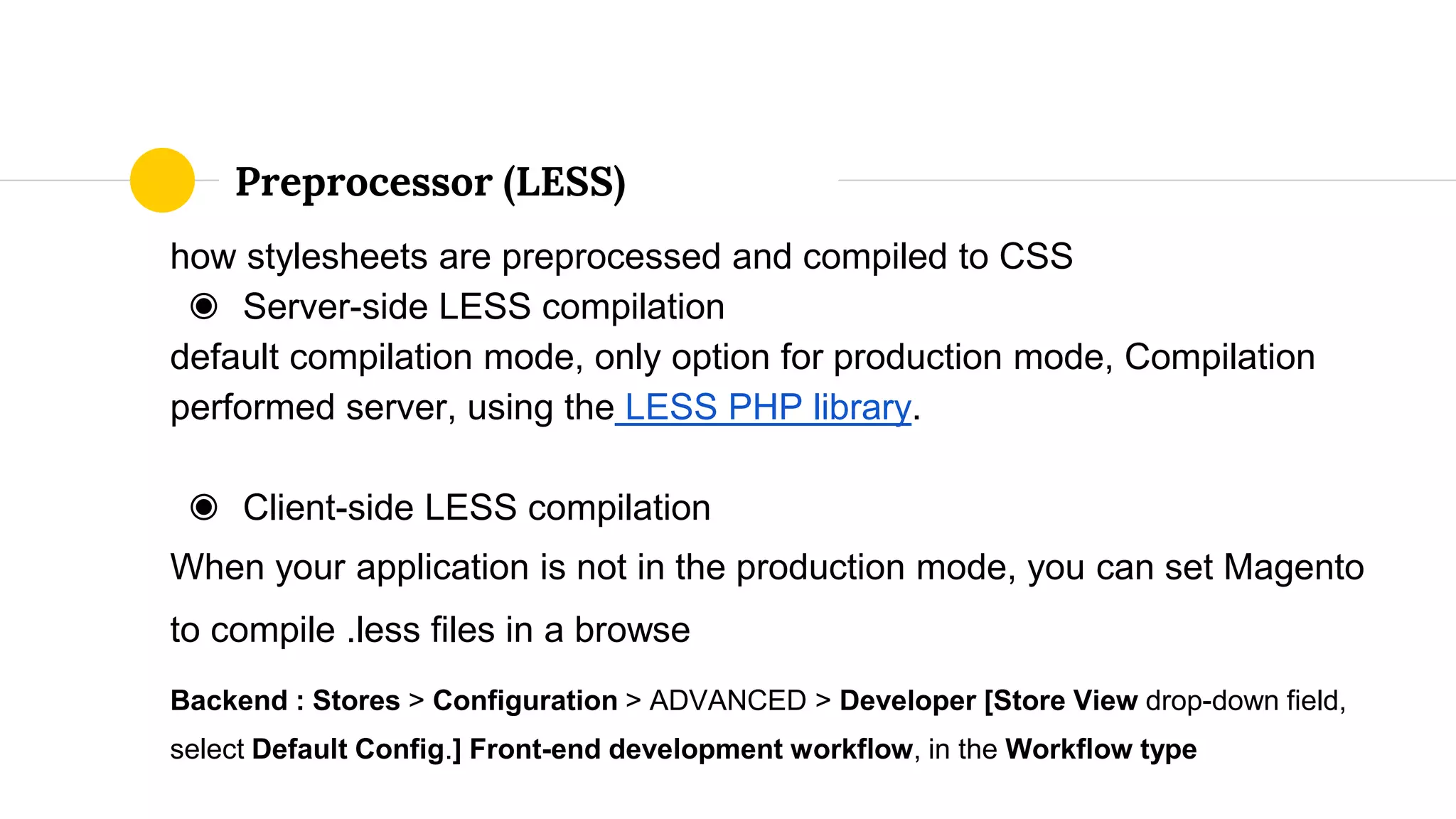 how stylesheets are preprocessed and compiled to CSS
◉ Server-side LESS compilation
default compilation mode, only option for production mode, Compilation
performed server, using the LESS PHP library.
◉ Client-side LESS compilation
When your application is not in the production mode, you can set Magento
to compile .less files in a browse
Backend : Stores > Configuration > ADVANCED > Developer [Store View drop-down field,
select Default Config.] Front-end development workflow, in the Workflow type
Preprocessor (LESS)
 