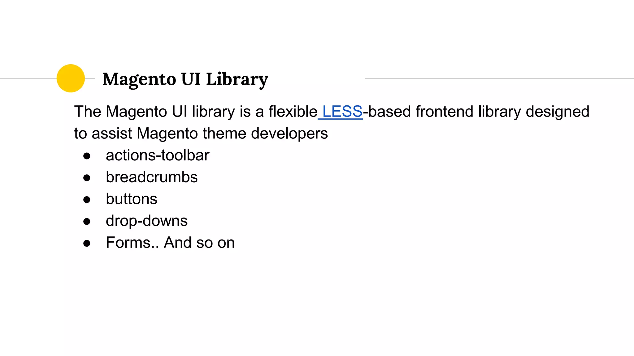 The Magento UI library is a flexible LESS-based frontend library designed
to assist Magento theme developers
● actions-toolbar
● breadcrumbs
● buttons
● drop-downs
● Forms.. And so on
Magento UI Library
 