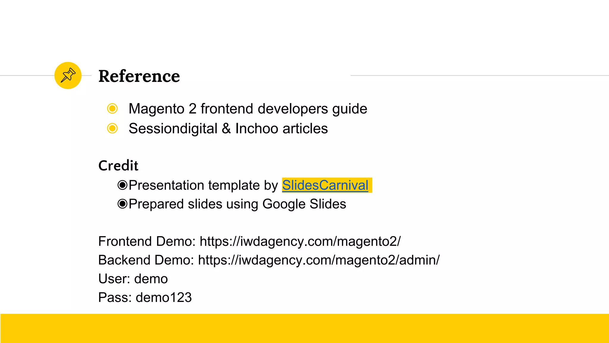◉ Magento 2 frontend developers guide
◉ Sessiondigital & Inchoo articles
Credit
◉Presentation template by SlidesCarnival
◉Prepared slides using Google Slides
Frontend Demo: https://iwdagency.com/magento2/
Backend Demo: https://iwdagency.com/magento2/admin/
User: demo
Pass: demo123
Reference
 
