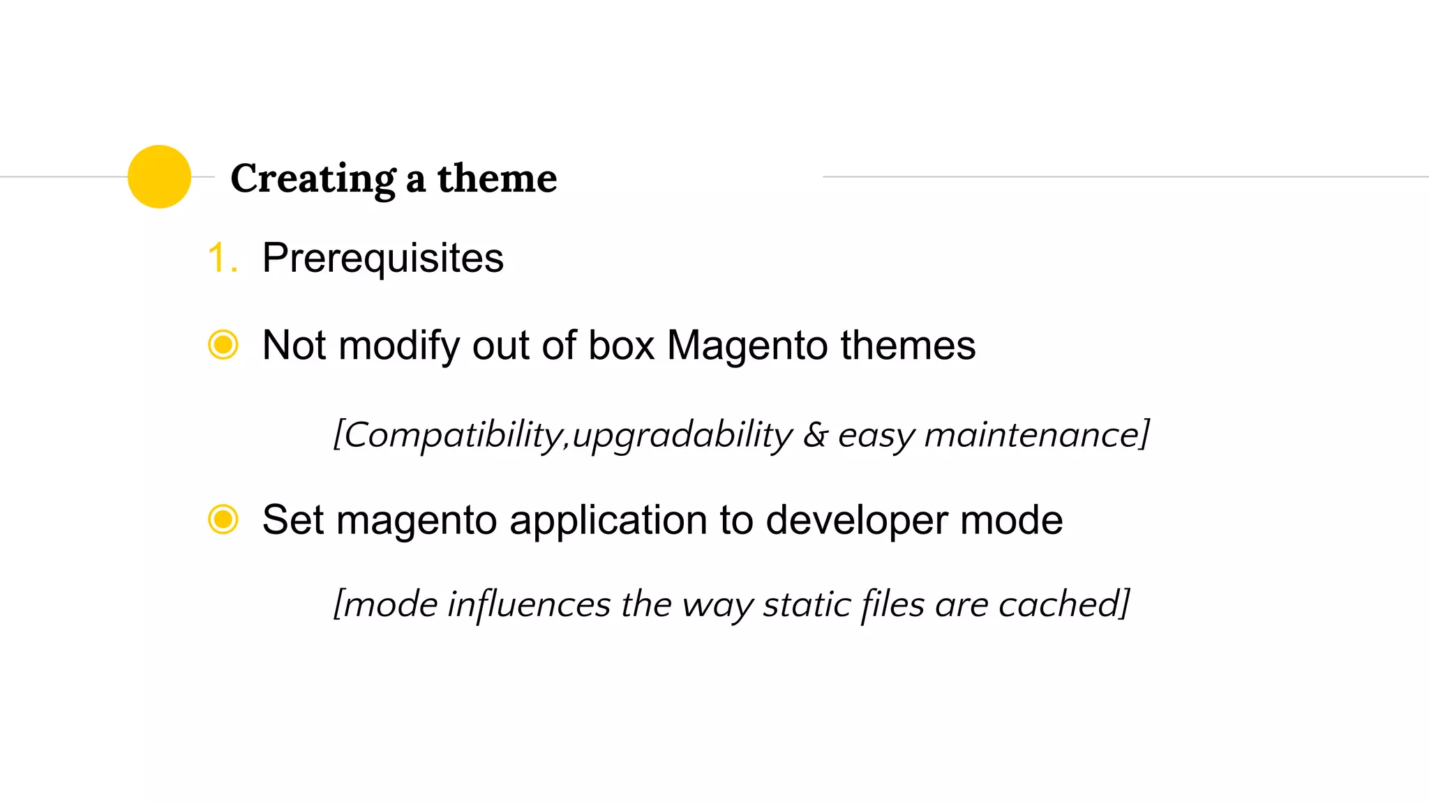 1. Prerequisites
◉ Not modify out of box Magento themes
[Compatibility,upgradability & easy maintenance]
◉ Set magento application to developer mode
[mode influences the way static files are cached]
Creating a theme
 