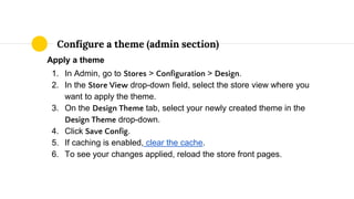 Apply a theme
1. In Admin, go to Stores > Configuration > Design.
2. In the Store View drop-down field, select the store view where you
want to apply the theme.
3. On the Design Theme tab, select your newly created theme in the
Design Theme drop-down.
4. Click Save Config.
5. If caching is enabled, clear the cache.
6. To see your changes applied, reload the store front pages.
Configure a theme (admin section)
 