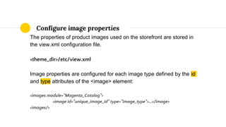 The properties of product images used on the storefront are stored in
the view.xml configuration file.
<theme_dir>/etc/view.xml
Image properties are configured for each image type defined by the id
and type attributes of the <image> element:
<images module="Magento_Catalog">
<image id="unique_image_id" type="image_type">...</image>
<images/>
Configure image properties
 