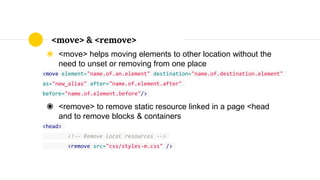 ◉ <move> helps moving elements to other location without the
need to unset or removing from one place
<move element="name.of.an.element" destination="name.of.destination.element"
as="new_alias" after="name.of.element.after"
before="name.of.element.before"/>
◉ <remove> to remove static resource linked in a page <head
and to remove blocks & containers
<head>
<!-- Remove local resources -->
<remove src="css/styles-m.css" />
<move> & <remove>
 