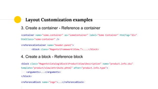 3. Create a container - Reference a container
<container name="some.container" as="someContainer" label="Some Container" htmlTag="div"
htmlClass="some-container" />
<referenceContainer name="header.panel">
<block class="MagentoFrameworkView…”>....</block>
4. Create a block - Reference block
<block class="MagentoCatalogBlockProductViewDescription" name="product.info.sku"
template="product/view/attribute.phtml" after="product.info.type">
<arguments>...</arguments>
</block>
<referenceBlock name="logo">...</referenceBlock>
Layout Customization examples
 