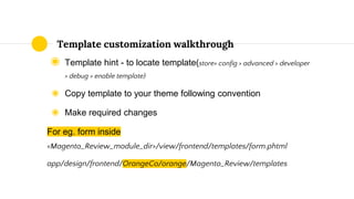 ◉ Template hint - to locate template(store> config > advanced > developer
> debug > enable template)
◉ Copy template to your theme following convention
◉ Make required changes
For eg. form inside
<Magento_Review_module_dir>/view/frontend/templates/form.phtml
app/design/frontend/OrangeCo/orange/Magento_Review/templates
Template customization walkthrough
 