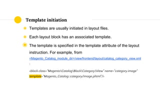 ◉ Templates are usually initiated in layout files.
◉ Each layout block has an associated template.
◉ The template is specified in the template attribute of the layout
instruction. For example, from
<Magento_Catalog_module_dir>/view/frontend/layout/catalog_category_view.xml
:
<block class="MagentoCatalogBlockCategoryView" name="category.image"
template="Magento_Catalog::category/image.phtml"/>
Template initiation
 