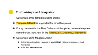 Customize email templates using theme
◉ Template fallback is supported for email templates
◉ For eg, to override the New Order email template, create a template
named order_new.html in the <theme_dir>/Magento_Sales/email
◉ Customize using Magento Admin
◉ In the Magento Admin, navigate to MARKETING > Communications > Email
Templates
◉ Click Add New Template.
Customizing email templates
 