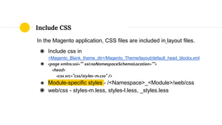 In the Magento application, CSS files are included in layout files.
◉ Include css in
<Magento_Blank_theme_dir>/Magento_Theme/layout/default_head_blocks.xml
◉ <page xmlns:xsi="" xsi:noNamespaceSchemaLocation="">
<head>
<css src="css/styles-m.css" />
◉ Module-specific styles - /<Namespace>_<Module>/web/css
◉ web/css - styles-m.less, styles-l.less, _styles.less
Include CSS
 