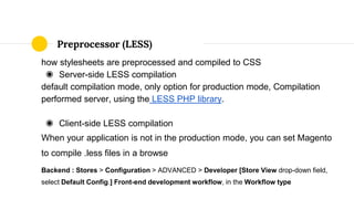 how stylesheets are preprocessed and compiled to CSS
◉ Server-side LESS compilation
default compilation mode, only option for production mode, Compilation
performed server, using the LESS PHP library.
◉ Client-side LESS compilation
When your application is not in the production mode, you can set Magento
to compile .less files in a browse
Backend : Stores > Configuration > ADVANCED > Developer [Store View drop-down field,
select Default Config.] Front-end development workflow, in the Workflow type
Preprocessor (LESS)
 