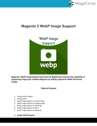 Virtual Keyboard © MageComp.com
Magento 2 WebP Image Support
Magento 2 WebP Image Support Extension by MageComp enhances the capability of
supporting image type of default Magento by adding support for WebP file format
images
Table of Content
1. Google WebP Support
2. Configuration
3. WebP Image Support on Product Page
4. WebP Image Support on Category Page
5. WebP Image Support on CMS Page
6. WebP Image Support on Block
7. WebP Image Support on Wysiwyg
1. Google WebP Support
 