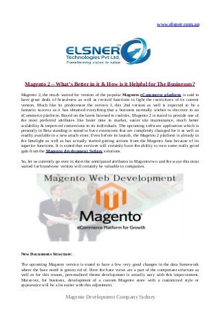 www.elsner.com.au
Magento 2 – What’s Better in it & How is it Helpful for The Businesses?
Magento 2, the much waited for version of the popular Magento eCommerce platform is said to
have great deals of brand-new as well as revised functions to fight the restrictions of its current
version. Much like its predecessor the version 1, this 2nd version as well is expected to be a
fantastic success as it has obtained everything that a business normally wishes to discover in an
eCommerce platform. Based on the latest listened to realities, Magento 2 is stated to provide one of
the most preferred attributes like faster time to market, easier site maintenance, much better
scalability & improved conversions to its individuals. The upcoming software application which is
presently in Beta standing is stated to have extensions that are completely changed for it as well as
readily available in a new attach store. Even before its launch, the Magento 2 platform is already in
the limelight as well as has actually started getting actions from the Magento fans because of its
superior functions. It is stated that services will certainly have the ability to own some really good
gain from the Magento development Sydney solutions.
So, let us currently go over in short the anticipated attributes in Magento two and the ways this most
waited for brand-new version will certainly be valuable to companies.
New Documents Structure:
The upcoming Magento version is stated to have a few very good changes in the data framework
where the base motif is gotten rid of. Here the base views are a part of the component structure as
well as for this reason, personalized theme development is actually easy with this improvement.
Moreover, for business, development of a custom Magento store with a customized style or
appearance will be a lot easier with this adjustment.
Magento Development Company Sydney
 