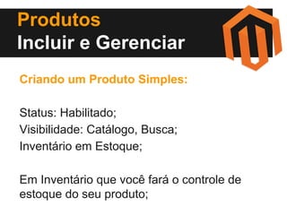 Produtos
Incluir e Gerenciar
Criando um Produto Simples:
Status: Habilitado;
Visibilidade: Catálogo, Busca;
Inventário em Estoque;
Em Inventário que você fará o controle de
estoque do seu produto;

 