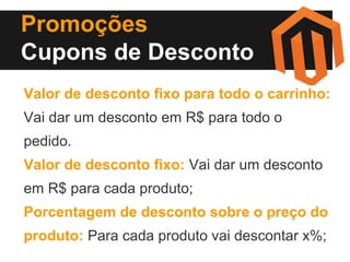 Promoções
Cupons de Desconto
Valor de desconto fixo para todo o carrinho:
Vai dar um desconto em R$ para todo o
pedido.
Valor de desconto fixo: Vai dar um desconto
em R$ para cada produto;
Porcentagem de desconto sobre o preço do
produto: Para cada produto vai descontar x%;

 