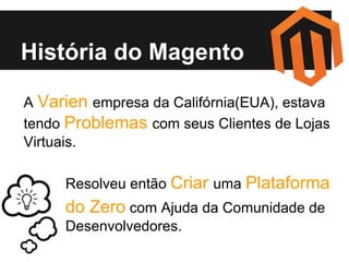 História do Magento
A Varien empresa da Califórnia(EUA), estava
tendo Problemas com seus Clientes de Lojas
Virtuais.
Resolveu então Criar uma Plataforma

do Zero com Ajuda da Comunidade de
Desenvolvedores.

 