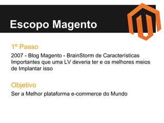 Escopo Magento
1º Passo
2007 - Blog Magento - BrainStorm de Características
Importantes que uma LV deveria ter e os melhores meios
de Implantar isso

Objetivo
Ser a Melhor plataforma e-commerce do Mundo

 