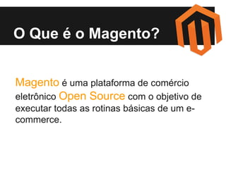 O Que é o Magento?
Magento é uma plataforma de comércio
eletrônico Open Source com o objetivo de
executar todas as rotinas básicas de um ecommerce.

 