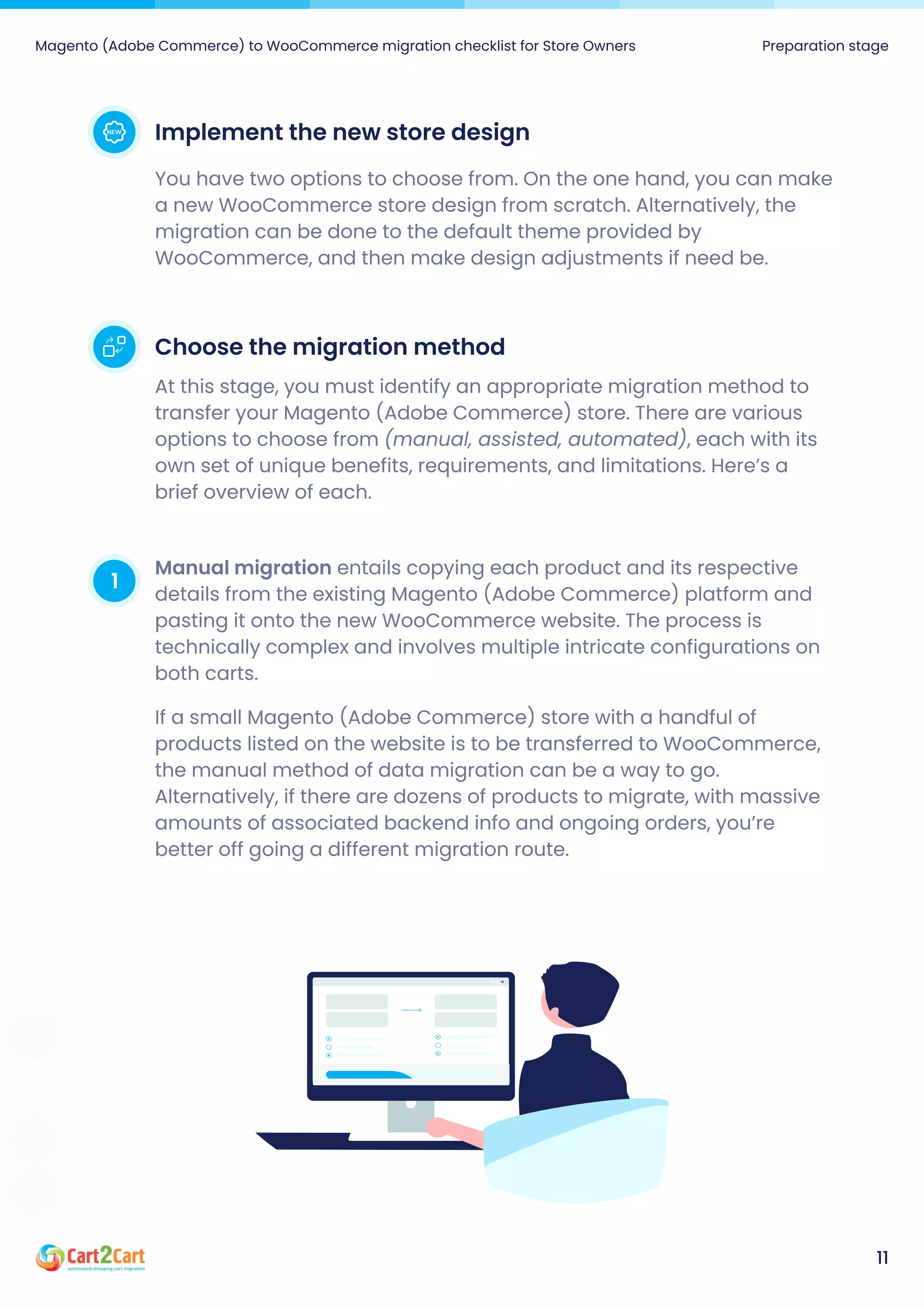 Magento (Adobe Commerce) to WooCommerce migration checklist for Store Owners Preparation stage
11
Implementthenewstoredesign
You have two options to choose from. On the one hand, you can make
a new WooCommerce store design from scratch. Alternatively, the
migration can be done to the default theme provided by
WooCommerce, and then make design adjustments if need be.
Choosethemigrationmethod
At this stage, you must identify an appropriate migration method to
transfer your Magento (Adobe Commerce) store. There are various
options to choose from (manual, assisted, automated), each with its
own set of unique benefits, requirements, and limitations. Here’s a
brief overview of each.
1 Manualmigration entails copying each product and its respective
details from the existing Magento (Adobe Commerce) platform and
pasting it onto the new WooCommerce website. The process is
technically complex and involves multiple intricate configurations on
both carts.

If a small Magento (Adobe Commerce) store with a handful of
products listed on the website is to be transferred to WooCommerce,
the manual method of data migration can be a way to go.
Alternatively, if there are dozens of products to migrate, with massive
amounts of associated backend info and ongoing orders, you’re
better off going a different migration route.

 