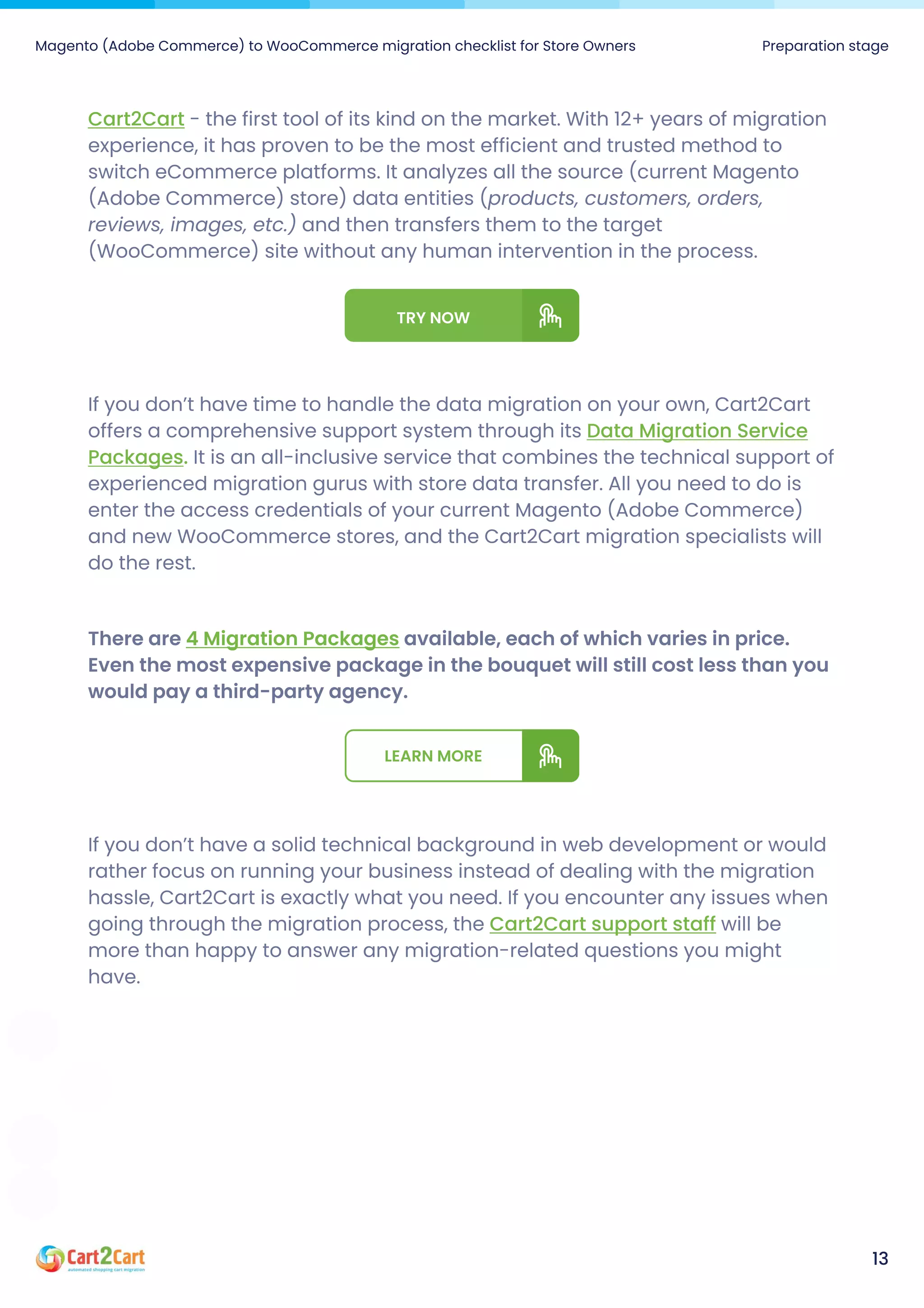Magento (Adobe Commerce) to WooCommerce migration checklist for Store Owners Preparation stage
13
Cart2Cart - the first tool of its kind on the market. With 12+ years of migration
experience, it has proven to be the most efficient and trusted method to
switch eCommerce platforms. It analyzes all the source (current Magento
(Adobe Commerce) store) data entities (products, customers, orders,
reviews, images, etc.) and then transfers them to the target
(WooCommerce) site without any human intervention in the process.
TryNow
If you don’t have time to handle the data migration on your own, Cart2Cart
offers a comprehensive support system through its
It is an all-inclusive service that combines the technical support of
experienced migration gurus with store data transfer. All you need to do is
enter the access credentials of your current Magento (Adobe Commerce)
and new WooCommerce stores, and the Cart2Cart migration specialists will
do the rest.
Data Migration Service
Packages.
Thereare available,eachofwhichvariesinprice.
Eventhemostexpensivepackageinthebouquetwillstillcostlessthanyou
wouldpayathird-partyagency.
4MigrationPackages
Learnmore
If you don’t have a solid technical background in web development or would
rather focus on running your business instead of dealing with the migration
hassle, Cart2Cart is exactly what you need. If you encounter any issues when
going through the migration process, the will be
more than happy to answer any migration-related questions you might
have.
Cart2Cart support staff
 