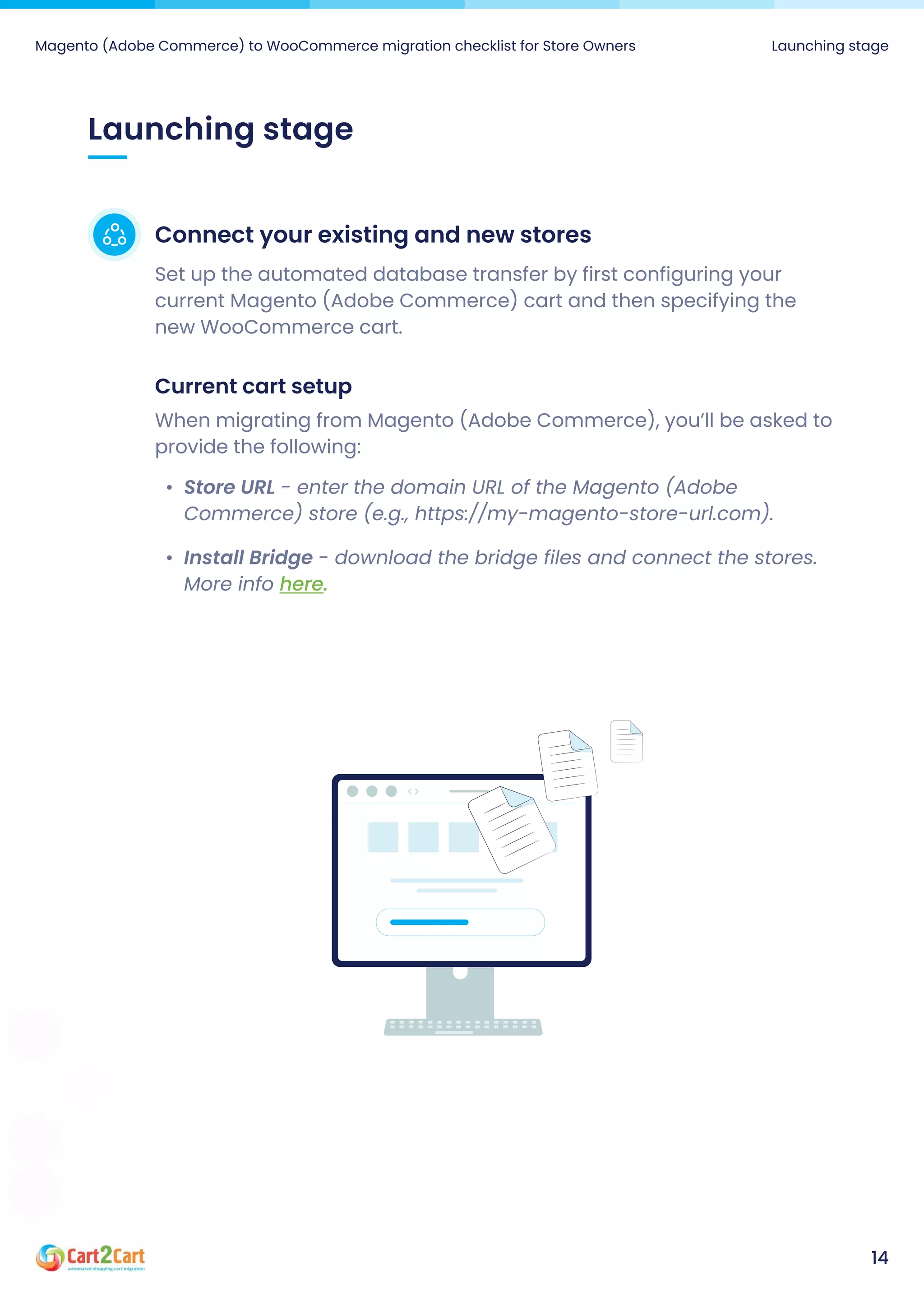 Launching stage
Magento (Adobe Commerce) to WooCommerce migration checklist for Store Owners Launching stage
14
Connect your existing and new stores
Set up the automated database transfer by first configuring your
current Magento (Adobe Commerce) cart and then specifying the
new WooCommerce cart.
Current cart setup
When migrating from Magento (Adobe Commerce), you’ll be asked to
provide the following:
Store URL - enter the domain URL of the Magento (Adobe
Commerce) store (e.g., https://my-magento-store-url.com)
Install Bridge - download the bridge files and connect the stores.
More info here.
 