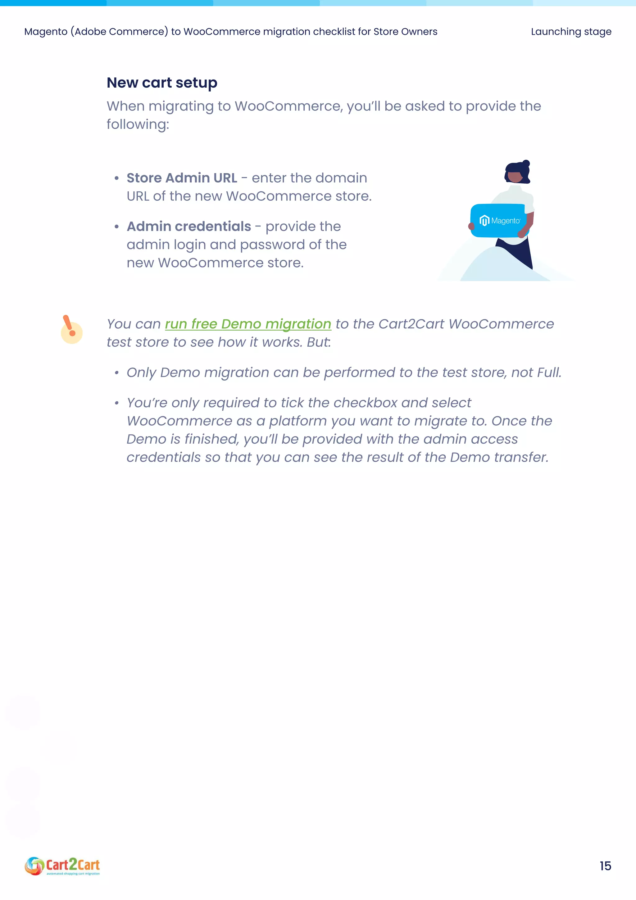 Magento (Adobe Commerce) to WooCommerce migration checklist for Store Owners Launching stage
15
Newcartsetup
When migrating to WooCommerce, you’ll be asked to provide the
following:
StoreAdminURL - enter the domain
URL of the new WooCommerce store
Admincredentials- provide the
admin login and password of the
new WooCommerce store.
You can to the Cart2Cart WooCommerce
test store to see how it works. But
Only Demo migration can be performed to the test store, not Full
You’re only required to tick the checkbox and select
WooCommerce as a platform you want to migrate to. Once the
Demo is finished, you’ll be provided with the admin access
credentials so that you can see the result of the Demo transfer.
run free Demo migration
 