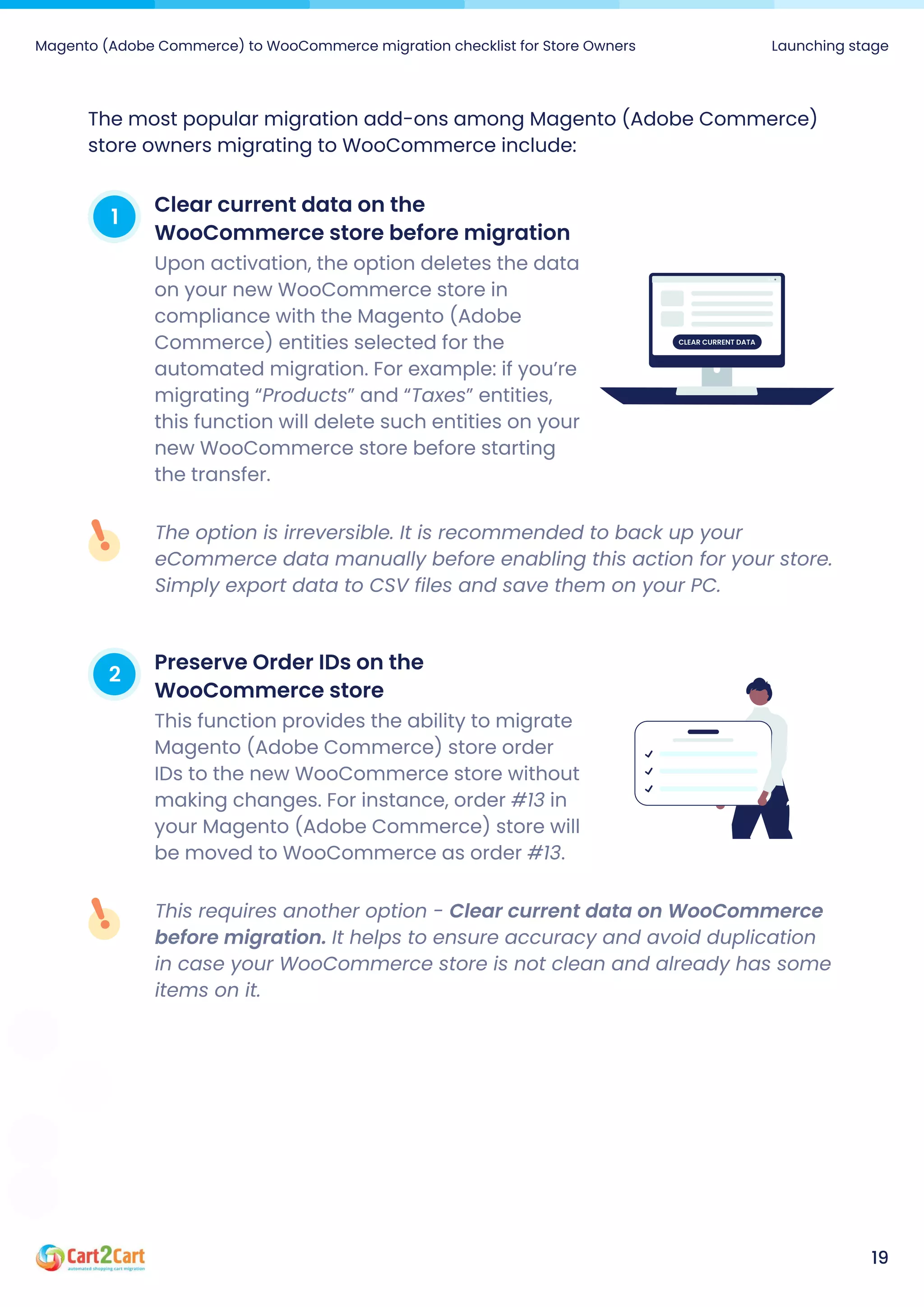 Magento (Adobe Commerce) to WooCommerce migration checklist for Store Owners Launching stage
19
The most popular migration add-ons among Magento (Adobe Commerce)
store owners migrating to WooCommerce include:
1 Clearcurrentdataonthe
WooCommercestorebeforemigration
Upon activation, the option deletes the data
on your new WooCommerce store in
compliance with the Magento (Adobe
Commerce) entities selected for the
automated migration. For example: if you’re
migrating “Products” and “Taxes” entities,
this function will delete such entities on your
new WooCommerce store before starting
the transfer.
Clearcurrentdata
The option is irreversible. It is recommended to back up your
eCommerce data manually before enabling this action for your store.
Simply export data to CSV files and save them on your PC.
2 PreserveOrderIDsonthe
WooCommercestore
This function provides the ability to migrate
Magento (Adobe Commerce) store order
IDs to the new WooCommerce store without
making changes. For instance, order #13 in
your Magento (Adobe Commerce) store will
be moved to WooCommerce as order #13.
This requires another option - Clear current data on WooCommerce
before migration. It helps to ensure accuracy and avoid duplication
in case your WooCommerce store is not clean and already has some
items on it.
 