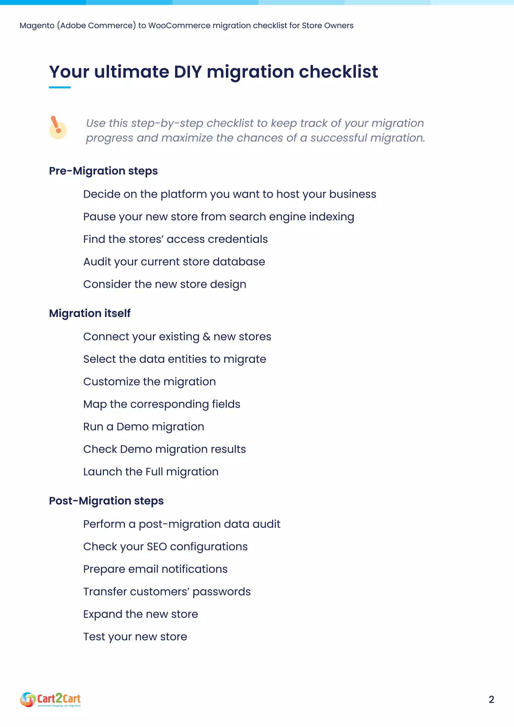 Magento (Adobe Commerce) to WooCommerce migration checklist for Store Owners
2
Your ultimate DIY migration checklist
Use this step-by-step checklist to keep track of your migration
progress and maximize the chances of a successful migration.
Pre-Migrationsteps
Decide on the platform you want to host your business
Pause your new store from search engine indexing
Find the stores’ access credentials
Audit your current store database
Consider the new store design
Migrationitself
Connect your existing & new stores
Select the data entities to migrate
Customize the migration
Map the corresponding fields
Run a Demo migration
Check Demo migration results
Launch the Full migration
Post-Migrationsteps
Perform a post-migration data audit
Check your SEO configurations
Prepare email notifications
Transfer customers’ passwords
Expand the new store
Test your new store
 