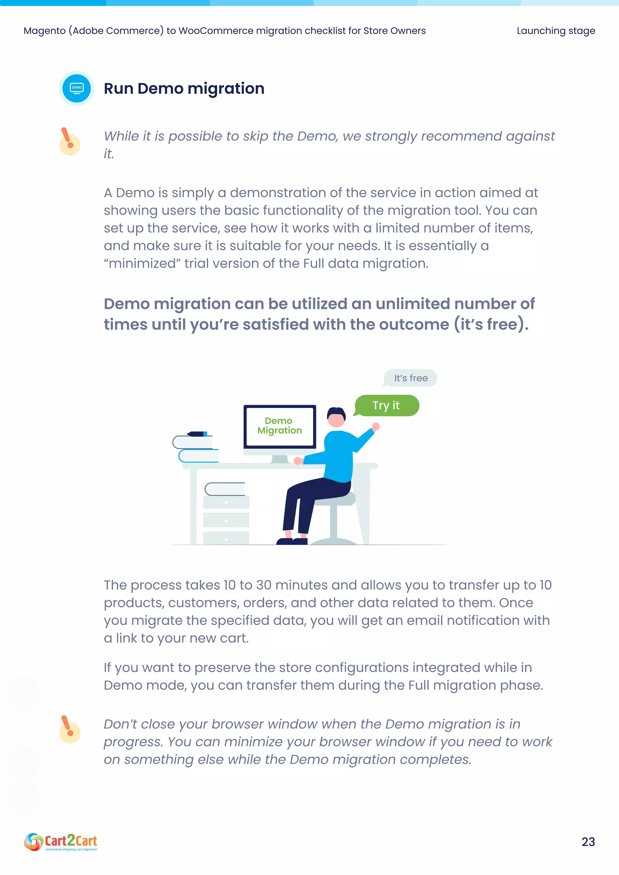 Magento (Adobe Commerce) to WooCommerce migration checklist for Store Owners Launching stage
23
RunDemomigration
While it is possible to skip the Demo, we strongly recommend against
it.
A Demo is simply a demonstration of the service in action aimed at
showing users the basic functionality of the migration tool. You can
set up the service, see how it works with a limited number of items,
and make sure it is suitable for your needs. It is essentially a
“minimized” trial version of the Full data migration.
Demomigrationcanbeutilizedanunlimitednumberof
timesuntilyou’resatisfiedwiththeoutcome(it’sfree).
The process takes 10 to 30 minutes and allows you to transfer up to 10
products, customers, orders, and other data related to them. Once
you migrate the specified data, you will get an email notification with
a link to your new cart.

If you want to preserve the store configurations integrated while in
Demo mode, you can transfer them during the Full migration phase.
Don’t close your browser window when the Demo migration is in
progress. You can minimize your browser window if you need to work
on something else while the Demo migration completes.
 