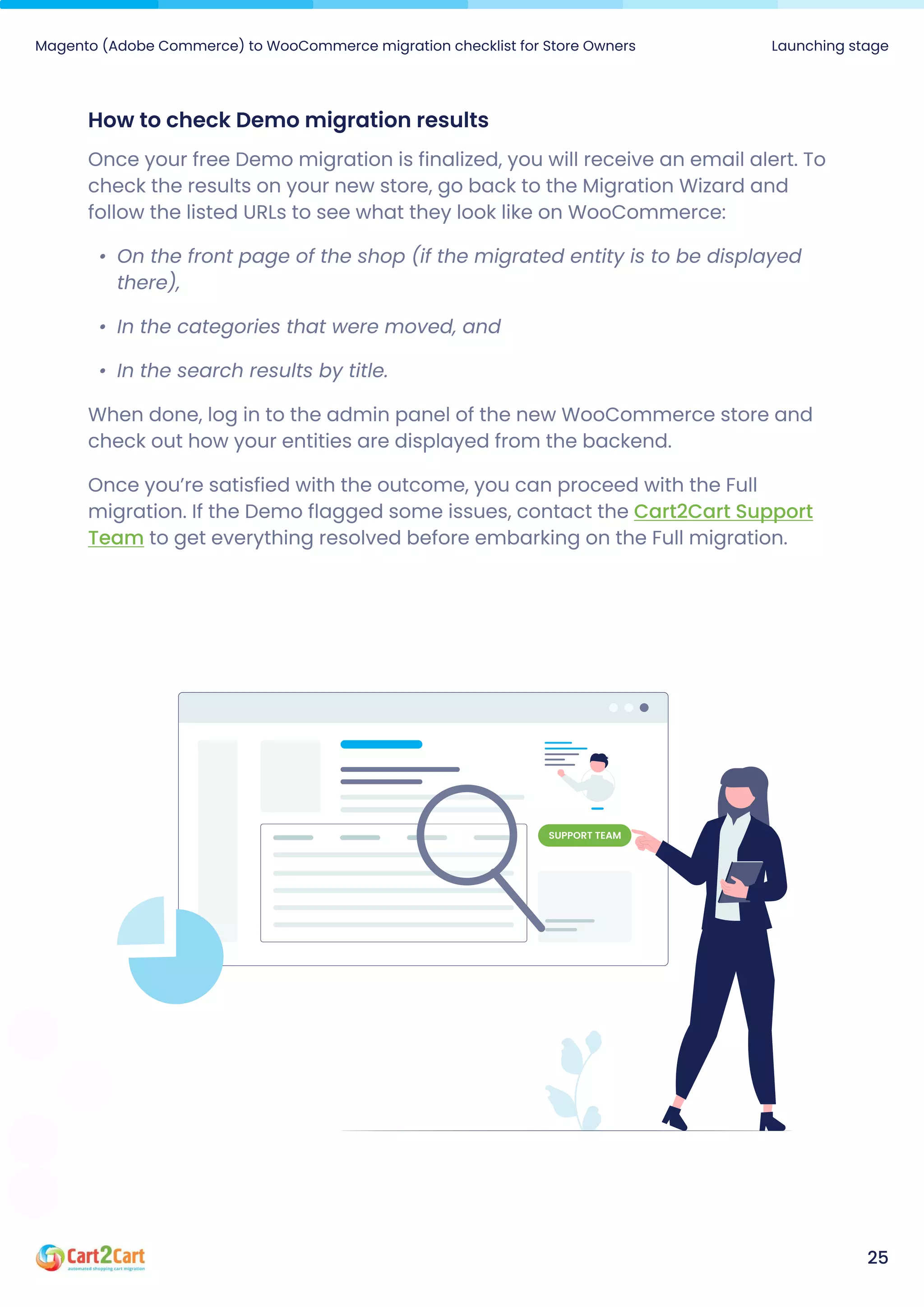 How to check Demo migration results
Once your free Demo migration is finalized, you will receive an email alert. To
check the results on your new store, go back to the Migration Wizard and
follow the listed URLs to see what they look like on WooCommerce
On the front page of the shop (if the migrated entity is to be displayed
there)
In the categories that were moved, an
In the search results by title.

When done, log in to the admin panel of the new WooCommerce store and
check out how your entities are displayed from the backend.

Once you’re satisfied with the outcome, you can proceed with the Full
migration. If the Demo flagged some issues, contact the
to get everything resolved before embarking on the Full migration.
Cart2Cart Support
Team
Magento (Adobe Commerce) to WooCommerce migration checklist for Store Owners Launching stage
25
Support team
 