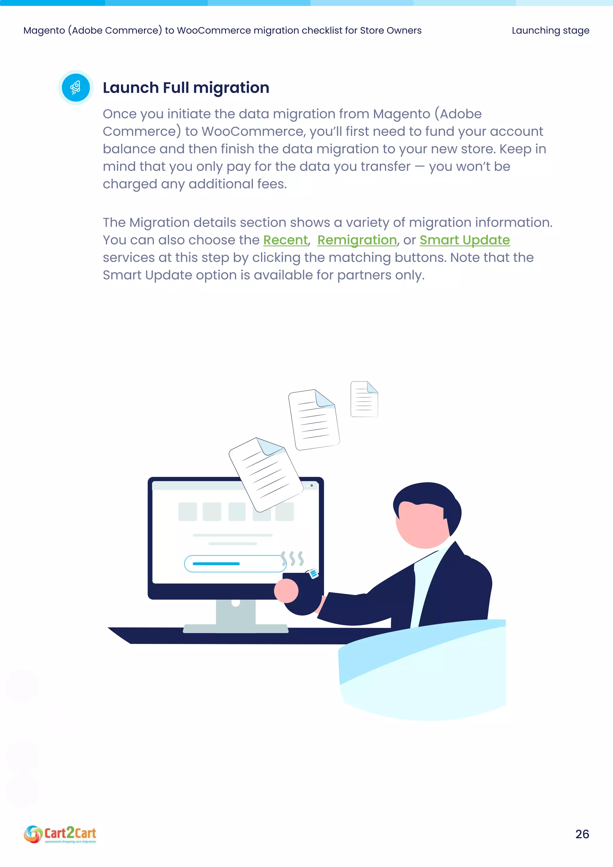 Launch Full migration
Once you initiate the data migration from Magento (Adobe
Commerce) to WooCommerce, you’ll first need to fund your account
balance and then finish the data migration to your new store. Keep in
mind that you only pay for the data you transfer — you won’t be
charged any additional fees.
The Migration details section shows a variety of migration information.
You can also choose the , , or
services at this step by clicking the matching buttons. Note that the
Smart Update option is available for partners only.
Recent Remigration Smart Update
Magento (Adobe Commerce) to WooCommerce migration checklist for Store Owners Launching stage
26
 