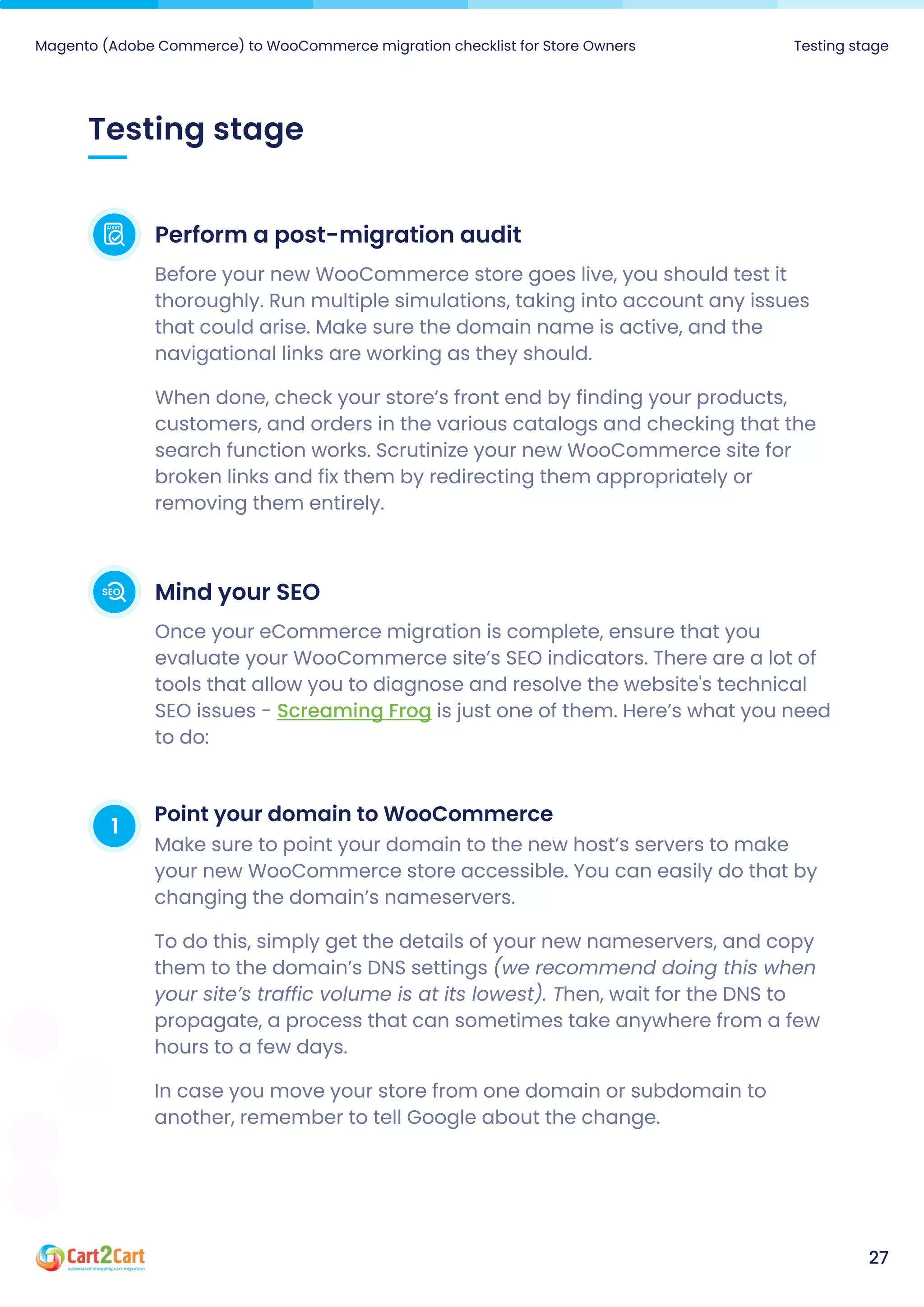Testing stage
Magento (Adobe Commerce) to WooCommerce migration checklist for Store Owners Testing stage
27
Perform a post-migration audit
Before your new WooCommerce store goes live, you should test it
thoroughly. Run multiple simulations, taking into account any issues
that could arise. Make sure the domain name is active, and the
navigational links are working as they should.

When done, check your store’s front end by finding your products,
customers, and orders in the various catalogs and checking that the
search function works. Scrutinize your new WooCommerce site for
broken links and fix them by redirecting them appropriately or
removing them entirely.
Mind your SEO
Once your eCommerce migration is complete, ensure that you
evaluate your WooCommerce site’s SEO indicators. There are a lot of
tools that allow you to diagnose and resolve the website's technical
SEO issues - is just one of them. Here’s what you need
to do:
Screaming Frog
1 Point your domain to WooCommerce
Make sure to point your domain to the new host’s servers to make
your new WooCommerce store accessible. You can easily do that by
changing the domain’s nameservers.

To do this, simply get the details of your new nameservers, and copy
them to the domain’s DNS settings (we recommend doing this when
your site’s traffic volume is at its lowest). Then, wait for the DNS to
propagate, a process that can sometimes take anywhere from a few
hours to a few days.

In case you move your store from one domain or subdomain to
another, remember to tell Google about the change.
 