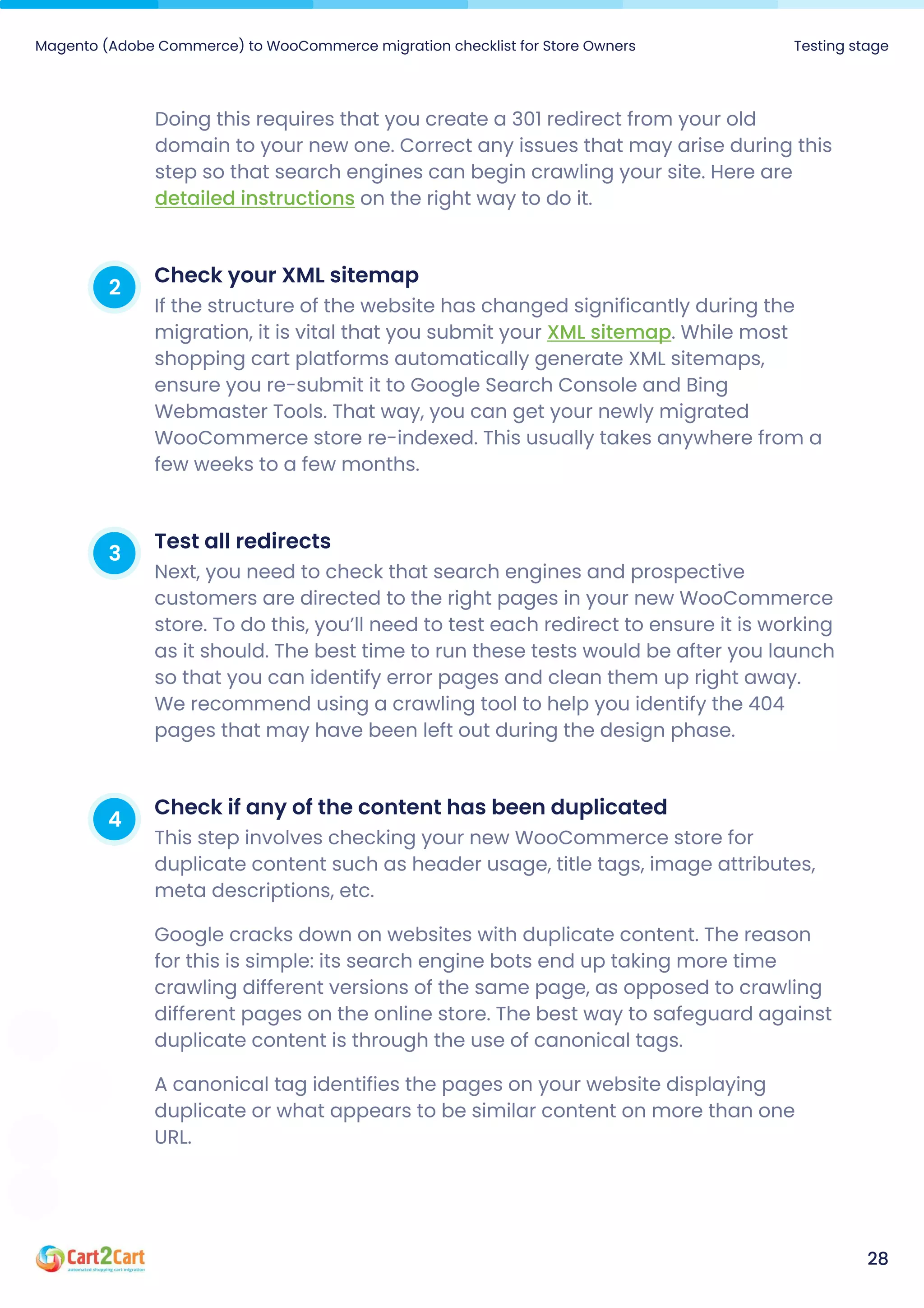 Magento (Adobe Commerce) to WooCommerce migration checklist for Store Owners Testing stage
28
Doing this requires that you create a 301 redirect from your old
domain to your new one. Correct any issues that may arise during this
step so that search engines can begin crawling your site. Here are
on the right way to do it.
detailed instructions
2 CheckyourXMLsitemap
If the structure of the website has changed significantly during the
migration, it is vital that you submit your . While most
shopping cart platforms automatically generate XML sitemaps,
ensure you re-submit it to Google Search Console and Bing
Webmaster Tools. That way, you can get your newly migrated
WooCommerce store re-indexed. This usually takes anywhere from a
few weeks to a few months.
XML sitemap
3 Testallredirects
Next, you need to check that search engines and prospective
customers are directed to the right pages in your new WooCommerce
store. To do this, you’ll need to test each redirect to ensure it is working
as it should. The best time to run these tests would be after you launch
so that you can identify error pages and clean them up right away.
We recommend using a crawling tool to help you identify the 404
pages that may have been left out during the design phase.
4 Checkifanyofthecontenthasbeenduplicated
This step involves checking your new WooCommerce store for
duplicate content such as header usage, title tags, image attributes,
meta descriptions, etc.

Google cracks down on websites with duplicate content. The reason
for this is simple: its search engine bots end up taking more time
crawling different versions of the same page, as opposed to crawling
different pages on the online store. The best way to safeguard against
duplicate content is through the use of canonical tags.

A canonical tag identifies the pages on your website displaying
duplicate or what appears to be similar content on more than one
URL.
 