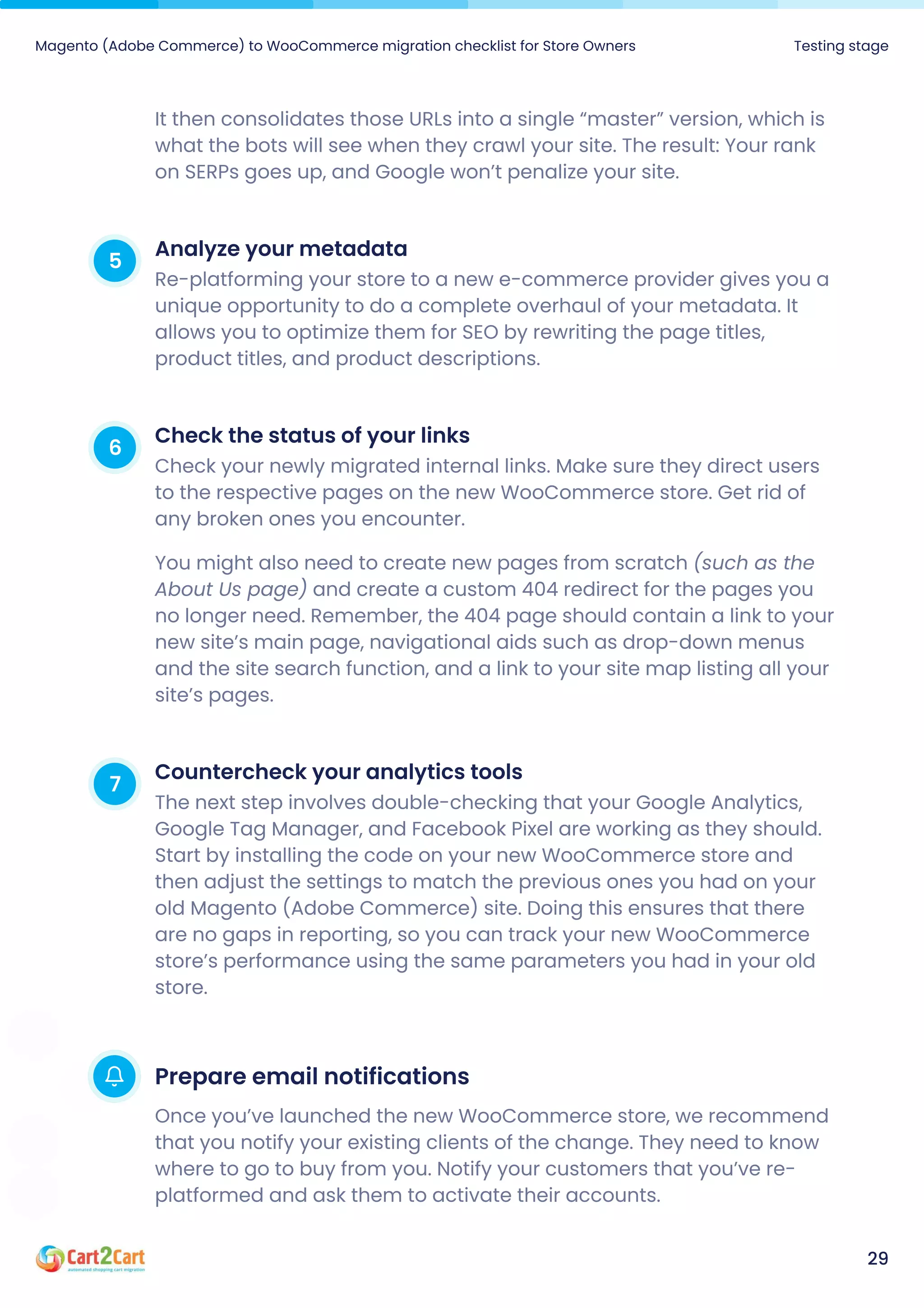 Magento (Adobe Commerce) to WooCommerce migration checklist for Store Owners Testing stage
29
It then consolidates those URLs into a single “master” version, which is
what the bots will see when they crawl your site. The result: Your rank
on SERPs goes up, and Google won’t penalize your site.
5 Analyzeyourmetadata
Re-platforming your store to a new e-commerce provider gives you a
unique opportunity to do a complete overhaul of your metadata. It
allows you to optimize them for SEO by rewriting the page titles,
product titles, and product descriptions.
6 Checkthestatusofyourlinks
Check your newly migrated internal links. Make sure they direct users
to the respective pages on the new WooCommerce store. Get rid of
any broken ones you encounter.

You might also need to create new pages from scratch (such as the
About Us page) and create a custom 404 redirect for the pages you
no longer need. Remember, the 404 page should contain a link to your
new site’s main page, navigational aids such as drop-down menus
and the site search function, and a link to your site map listing all your
site’s pages.
7 Countercheckyouranalyticstools
The next step involves double-checking that your Google Analytics,
Google Tag Manager, and Facebook Pixel are working as they should.
Start by installing the code on your new WooCommerce store and
then adjust the settings to match the previous ones you had on your
old Magento (Adobe Commerce) site. Doing this ensures that there
are no gaps in reporting, so you can track your new WooCommerce
store’s performance using the same parameters you had in your old
store.
Prepareemailnotifications
Once you’ve launched the new WooCommerce store, we recommend
that you notify your existing clients of the change. They need to know
where to go to buy from you. Notify your customers that you’ve re-
platformed and ask them to activate their accounts.
 