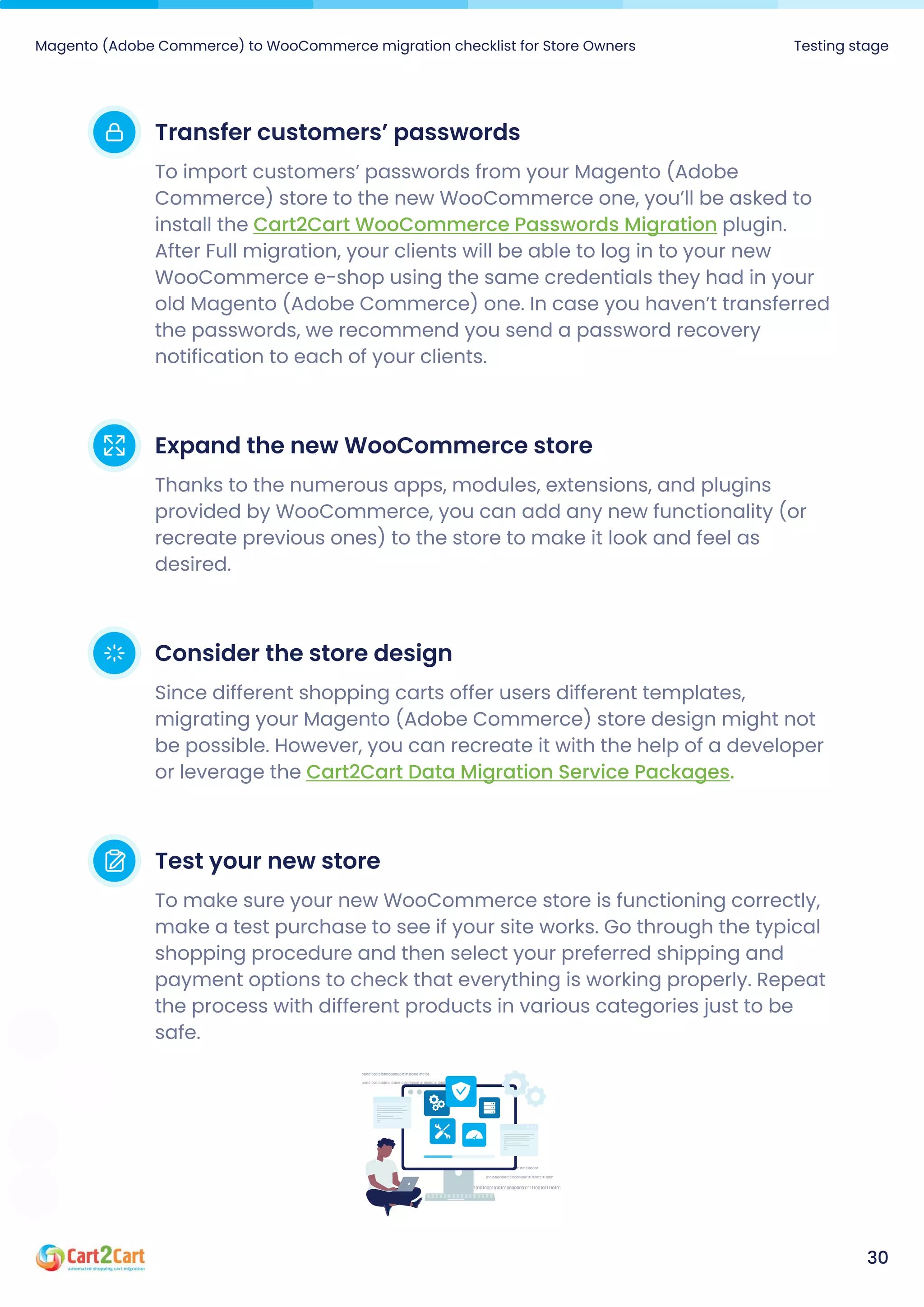 Magento (Adobe Commerce) to WooCommerce migration checklist for Store Owners Testing stage
30
Transfercustomers’passwords
To import customers’ passwords from your Magento (Adobe
Commerce) store to the new WooCommerce one, you’ll be asked to
install the plugin.
After Full migration, your clients will be able to log in to your new
WooCommerce e-shop using the same credentials they had in your
old Magento (Adobe Commerce) one. In case you haven’t transferred
the passwords, we recommend you send a password recovery
notification to each of your clients.
Cart2Cart WooCommerce Passwords Migration
ExpandthenewWooCommercestore
Thanks to the numerous apps, modules, extensions, and plugins
provided by WooCommerce, you can add any new functionality (or
recreate previous ones) to the store to make it look and feel as
desired.
Considerthestoredesign
Since different shopping carts offer users different templates,
migrating your Magento (Adobe Commerce) store design might not
be possible. However, you can recreate it with the help of a developer
or leverage the Cart2Cart Data Migration Service Packages.
Testyournewstore
To make sure your new WooCommerce store is functioning correctly,
make a test purchase to see if your site works. Go through the typical
shopping procedure and then select your preferred shipping and
payment options to check that everything is working properly. Repeat
the process with different products in various categories just to be
safe.
 