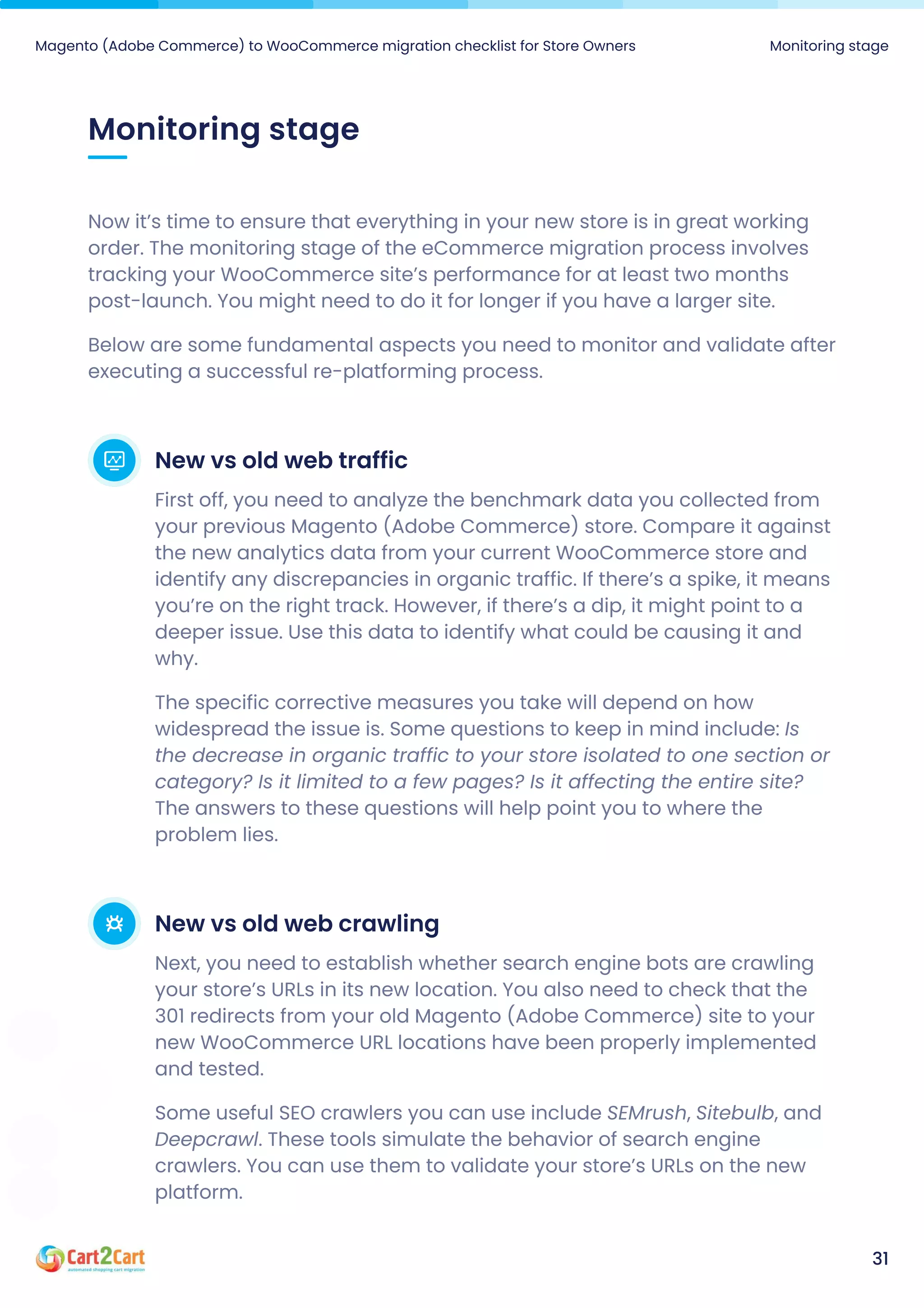 Monitoring stage
Magento (Adobe Commerce) to WooCommerce migration checklist for Store Owners Monitoring stage
31
Now it’s time to ensure that everything in your new store is in great working
order. The monitoring stage of the eCommerce migration process involves
tracking your WooCommerce site’s performance for at least two months
post-launch. You might need to do it for longer if you have a larger site.

Below are some fundamental aspects you need to monitor and validate after
executing a successful re-platforming process.
New vs old web traffic
First off, you need to analyze the benchmark data you collected from
your previous Magento (Adobe Commerce) store. Compare it against
the new analytics data from your current WooCommerce store and
identify any discrepancies in organic traffic. If there’s a spike, it means
you’re on the right track. However, if there’s a dip, it might point to a
deeper issue. Use this data to identify what could be causing it and
why.

The specific corrective measures you take will depend on how
widespread the issue is. Some questions to keep in mind include: Is
the decrease in organic traffic to your store isolated to one section or
category? Is it limited to a few pages? Is it affecting the entire site?
The answers to these questions will help point you to where the
problem lies.
New vs old web crawling
Next, you need to establish whether search engine bots are crawling
your store’s URLs in its new location. You also need to check that the
301 redirects from your old Magento (Adobe Commerce) site to your
new WooCommerce URL locations have been properly implemented
and tested.

Some useful SEO crawlers you can use include SEMrush, Sitebulb, and
Deepcrawl. These tools simulate the behavior of search engine
crawlers. You can use them to validate your store’s URLs on the new
platform.
 