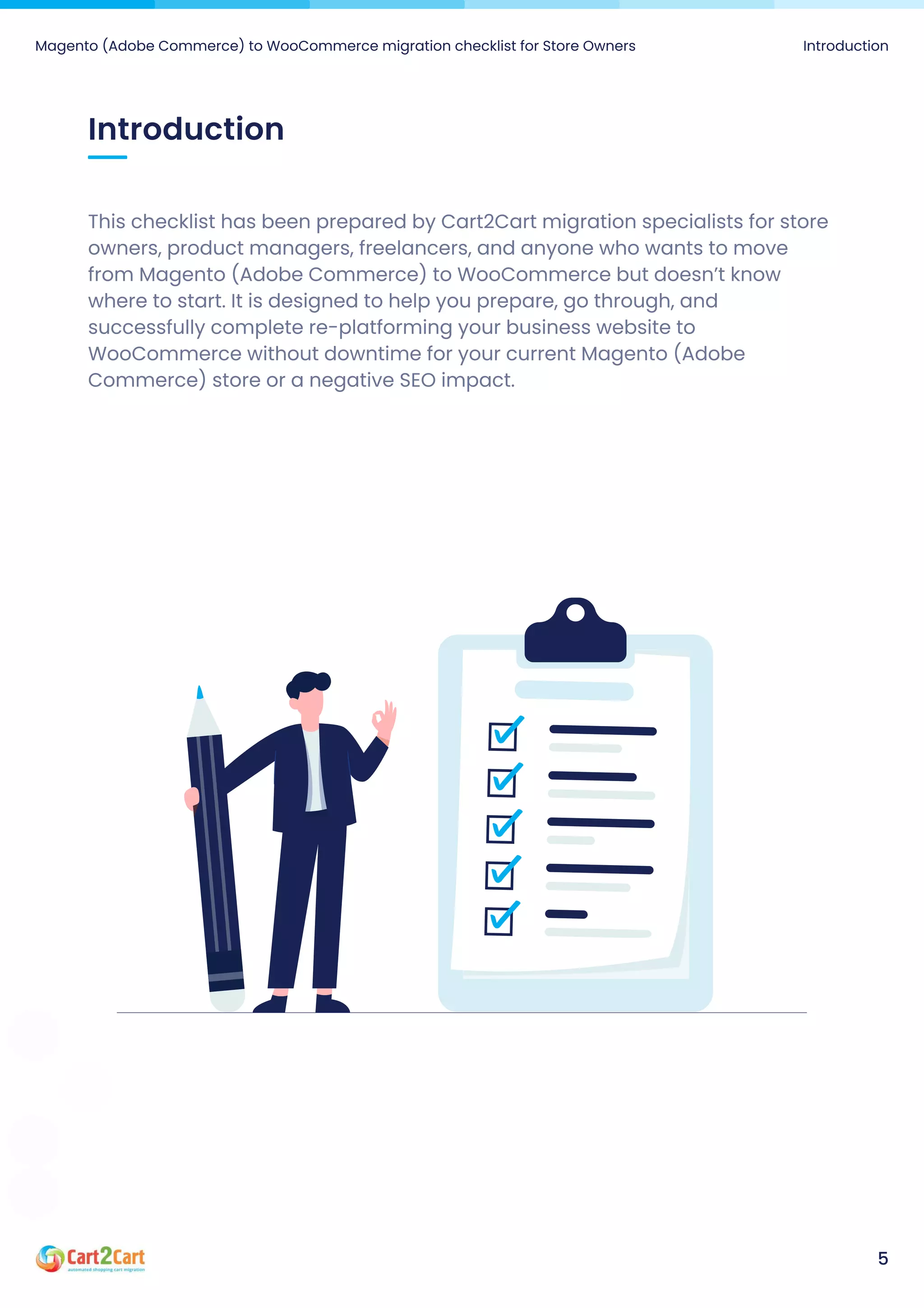 This checklist has been prepared by Cart2Cart migration specialists for store
owners, product managers, freelancers, and anyone who wants to move
from Magento (Adobe Commerce) to WooCommerce but doesn’t know
where to start. It is designed to help you prepare, go through, and
successfully complete re-platforming your business website to
WooCommerce without downtime for your current Magento (Adobe
Commerce) store or a negative SEO impact.
Introduction
Magento (Adobe Commerce) to WooCommerce migration checklist for Store Owners Introduction
5
 