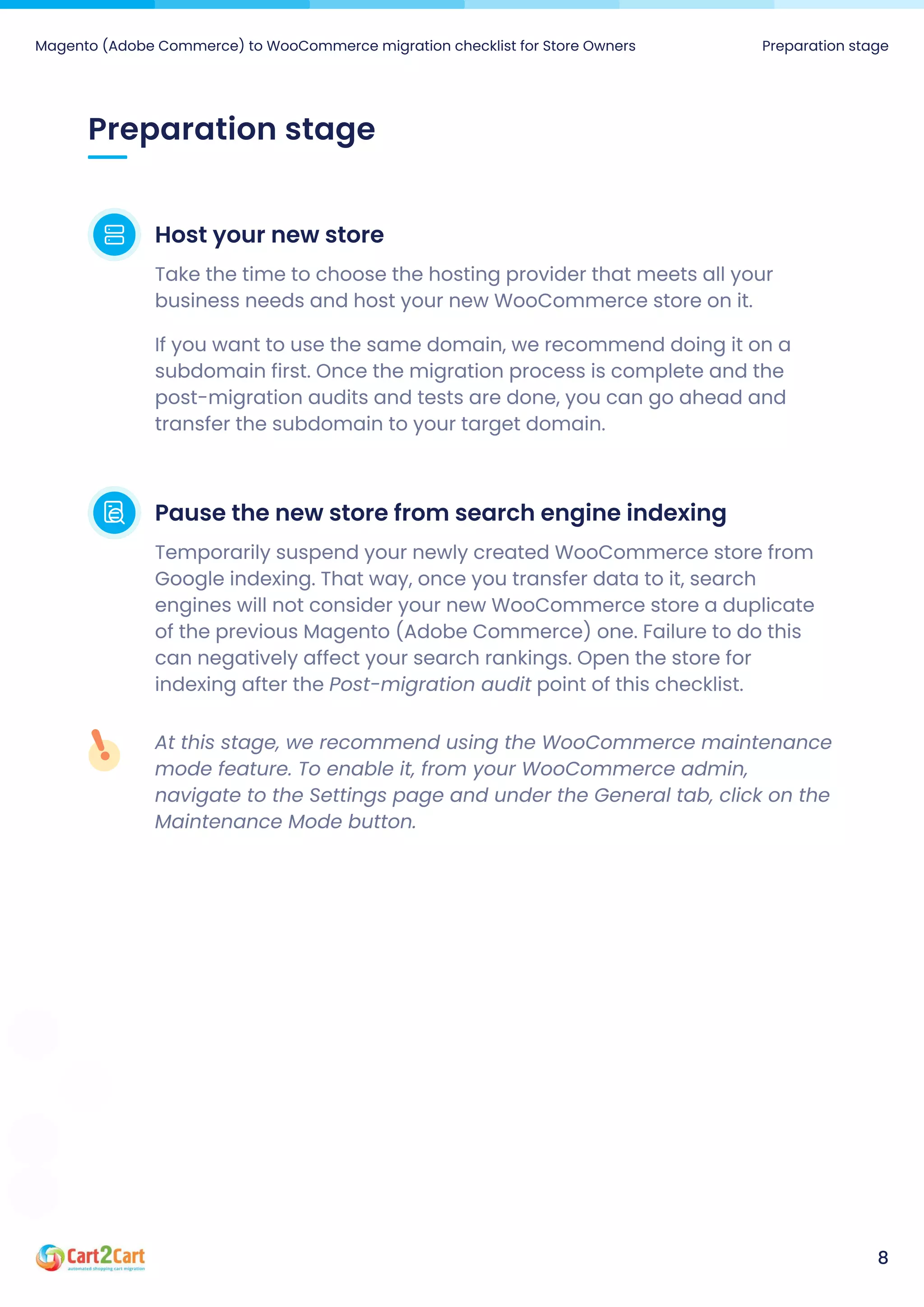 Preparation stage
Magento (Adobe Commerce) to WooCommerce migration checklist for Store Owners Preparation stage
8
Host your new store
Take the time to choose the hosting provider that meets all your
business needs and host your new WooCommerce store on it.

If you want to use the same domain, we recommend doing it on a
subdomain first. Once the migration process is complete and the
post-migration audits and tests are done, you can go ahead and
transfer the subdomain to your target domain.
Pause the new store from search engine indexing
Temporarily suspend your newly created WooCommerce store from
Google indexing. That way, once you transfer data to it, search
engines will not consider your new WooCommerce store a duplicate
of the previous Magento (Adobe Commerce) one. Failure to do this
can negatively affect your search rankings. Open the store for
indexing after the Post-migration audit point of this checklist.
At this stage, we recommend using the WooCommerce maintenance
mode feature. To enable it, from your WooCommerce admin,
navigate to the Settings page and under the General tab, click on the
Maintenance Mode button.
 