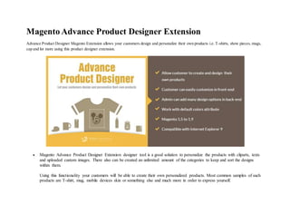 Magento Advance Product Designer Extension
Advance Product Designer Magento Extension allows your customers design and personalize their own products i.e. T-shirts, show pieces, mugs,
cap and lot more using this product designer extension.
 Magento Advance Product Designer Extension designer tool is a good solution to personalize the products with cliparts, texts
and uploaded custom images. There also can be created an unlimited amount of the categories to keep and sort the designs
within them.
Using this functionality your customers will be able to create their own personalized products. Most common samples of such
products are T-shirt, mug, mobile devices skin or something else and much more in order to express yourself.
 