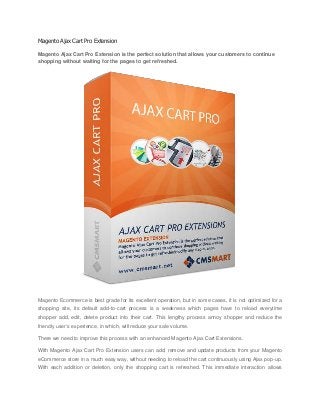 Magento Ajax Cart Pro Extension
Magento Ajax Cart Pro Extension is the perfect solution that allows your customers to continue
shopping without waiting for the pages to get refreshed.
Magento Ecommerce is best grade for its excellent operation, but in some cases, it is not optimized for a
shopping site, its default add-to-cart process is a weakness which pages have to reload everytime
shopper add, edit, delete product into their cart. This lengthy process annoy shopper and reduce the
friendly user’s experience, in which, will reduce your sale volume.
There we need to improve this process with an enhanced Magento Ajax Cart Extensions.
With Magento Ajax Cart Pro Extension users can add, remove and update products from your Magento
eCommerce store in a much easy way, without needing to reload the cart continuously using Ajax pop-up.
With each addition or deletion, only the shopping cart is refreshed. This immediate interaction allows
 