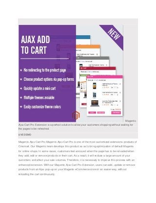 Magento 
Ajax Cart Pro Extension is a perfect solution to allow your customers shopping without waiting for 
the pages to be refreshed. 
LIVE DEMO 
Magento Ajax Cart Pro Magento Ajax Cart Pro is one of the most customized extensions products of 
Cmsmart. Our Magento team develops this product so as to bring optimization of default Magento 
for online shops. In some cases, customers feel annoyed when the page has to be reloaded when 
they add, edit or remove products in their cart. As a result, it will reduce a large amount of your 
customers and affect your sale volumes. Therefore, it is necessary to improve this process with an 
enhanced extension. With our Magento Ajax Cart Pro Extension, users can add, update or remove 
products from an Ajax pop-up on your Magento eCommerce store in an easier way, without 
reloading the cart continuously. 
 