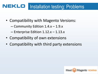 Installation testing: Problems
• Compatibility with Magento Versions:
– Community Edition 1.4.x – 1.9.x
– Enterprise Edition 1.12.x – 1.13.x
• Compatibility of own extensions
• Compatibility with third party extensions
 