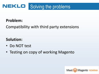 Solving the problems
Problem:
Compatibility with third party extensions
Solution:
• Do NOT test
• Testing on copy of working Magento
 