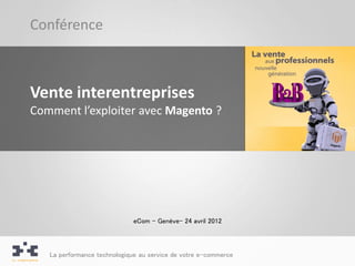 Conférence



Vente interentreprises
Comment l’exploiter avec Magento ?




                             eCom – Genève– 24 avril 2012



   La performance technologique au service de votre e-commerce
 