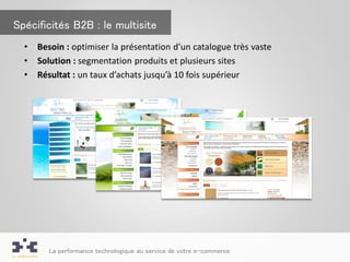 Spécificités B2B : le multisite
  •   Besoin : optimiser la présentation d’un catalogue très vaste
  •   Solution : segmentation produits et plusieurs sites
  •   Résultat : un taux d’achats jusqu’à 10 fois supérieur




        La performance technologique au service de votre e-commerce
 