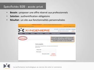 Spécificités B2B : accès privé
  •   Besoin : proposer une offre réservé aux professionnels
  •   Solution : authentification obligatoire
  •   Résultat : un site aux fonctionnalités personnalisées




        La performance technologique au service de votre e-commerce
 