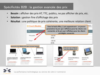 Spécificités B2B : la gestion avancée des prix
  •   Besoin : afficher des prix HT, TTC, publics, ne pas afficher de prix, etc.
  •   Solution : gestion fine d’affichage des prix
  •   Résultat : une politique de prix cohérente, une meilleure relation client




         La performance technologique au service de votre e-commerce
 